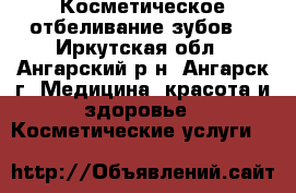 Косметическое отбеливание зубов  - Иркутская обл., Ангарский р-н, Ангарск г. Медицина, красота и здоровье » Косметические услуги   